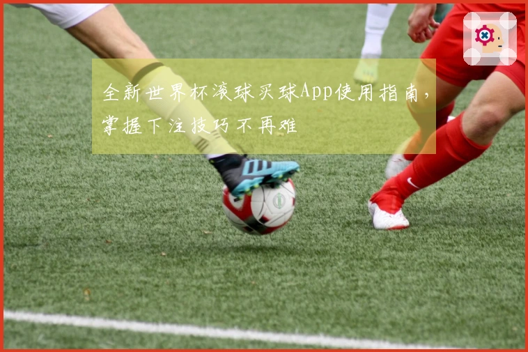 全新世界杯滚球买球App使用指南，掌握下注技巧不再难