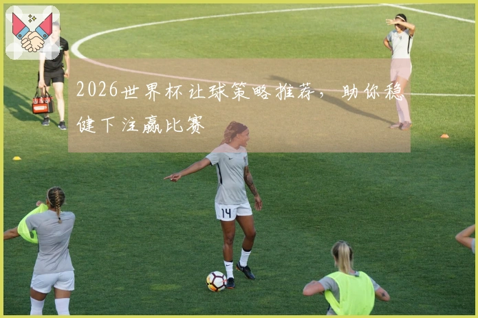 2026世界杯让球策略推荐，助你稳健下注赢比赛